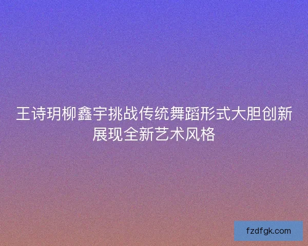 王诗玥柳鑫宇挑战传统舞蹈形式大胆创新展现全新艺术风格