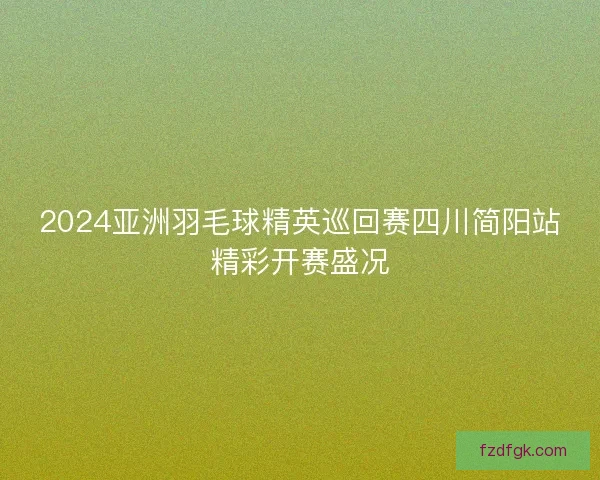 2024亚洲羽毛球精英巡回赛四川简阳站精彩开赛盛况
