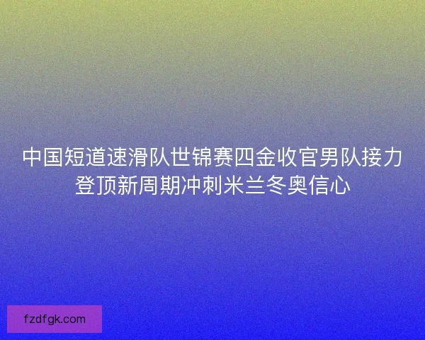 中国短道速滑队世锦赛四金收官男队接力登顶新周期冲刺米兰冬奥信心
