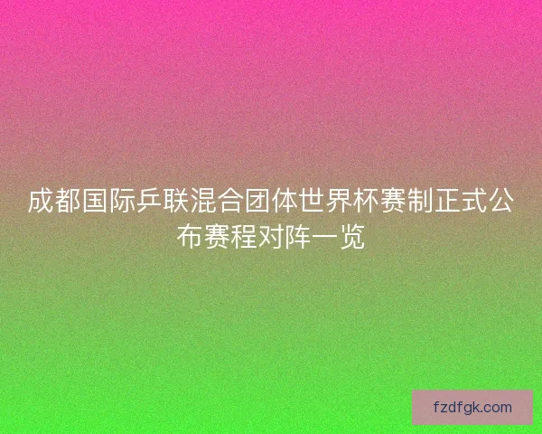 成都国际乒联混合团体世界杯赛制正式公布赛程对阵一览