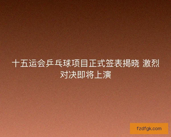 十五运会乒乓球项目正式签表揭晓 激烈对决即将上演