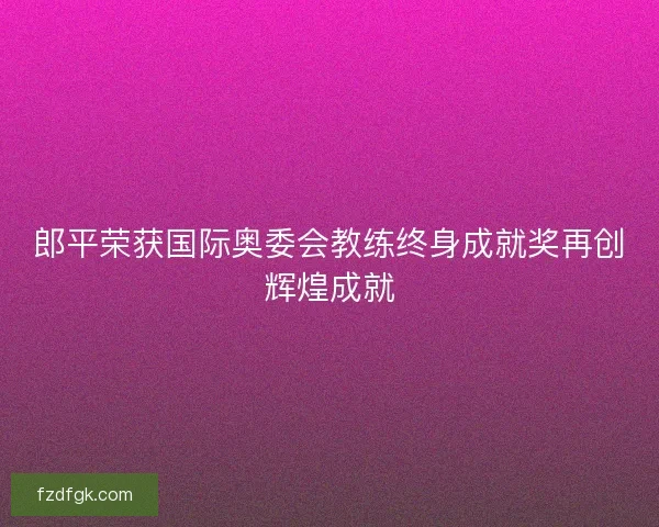 郎平荣获国际奥委会教练终身成就奖再创辉煌成就