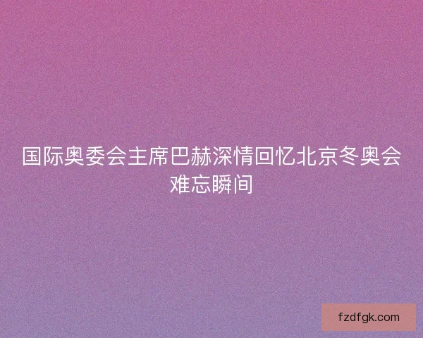 国际奥委会主席巴赫深情回忆北京冬奥会难忘瞬间