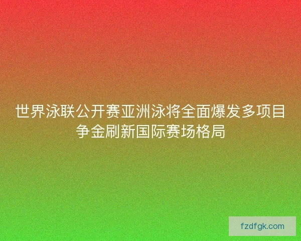 世界泳联公开赛亚洲泳将全面爆发多项目争金刷新国际赛场格局