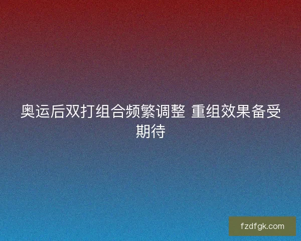 奥运后双打组合频繁调整 重组效果备受期待