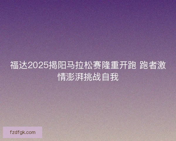 福达2025揭阳马拉松赛隆重开跑 跑者激情澎湃挑战自我