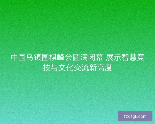 中国乌镇围棋峰会圆满闭幕 展示智慧竞技与文化交流新高度