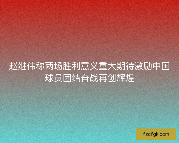 赵继伟称两场胜利意义重大期待激励中国球员团结奋战再创辉煌