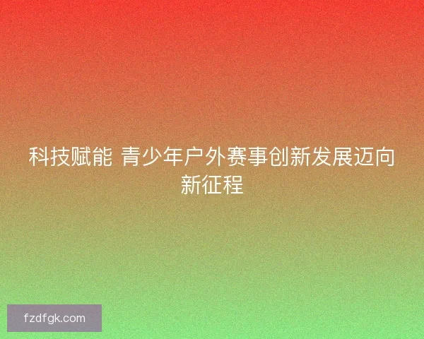 科技赋能 青少年户外赛事创新发展迈向新征程