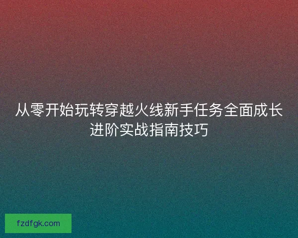 从零开始玩转穿越火线新手任务全面成长进阶实战指南技巧