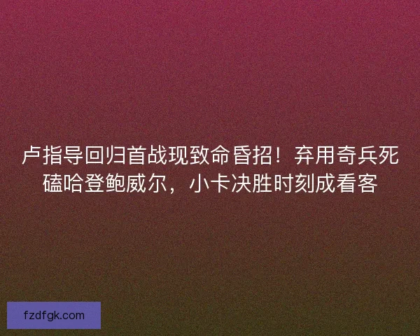 卢指导回归首战现致命昏招！弃用奇兵死磕哈登鲍威尔，小卡决胜时刻成看客