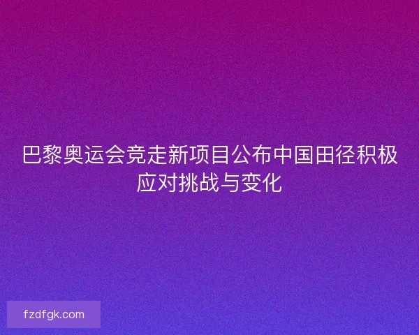 巴黎奥运会竞走新项目公布中国田径积极应对挑战与变化