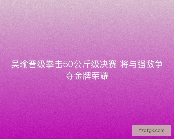 吴瑜晋级拳击50公斤级决赛 将与强敌争夺金牌荣耀